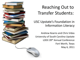 Reaching Out to Transfer Students: USC Upstate’s Foundation in Information Literacy Andrew Kearns and Chris Vidas University of South Carolina Upstate LOEX 39th Annual Conference Fort Worth,