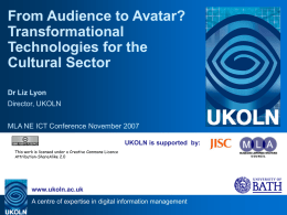 From Audience to Avatar? Transformational Technologies for the Cultural Sector Dr Liz Lyon Director, UKOLN MLA NE ICT Conference November 2007 UKOLN is supported by: This work is.