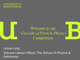 Welcome to our Cascade of Particle Physics Competition Lynne Long Schools Liaison Officer, The School of Physics & Astronomy.