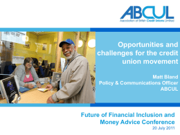 Opportunities and challenges for the credit union movement Matt Bland Policy & Communications Officer ABCUL  Future of Financial Inclusion and Money Advice Conference 20 July 2011