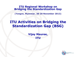 ITU Regional Workshop on Bridging the Standardization Gap (Yangon, Myanmar, 28-29 November 2013)  ITU Activities on Bridging the Standardization Gap (BSG) Vijay Mauree, ITU.