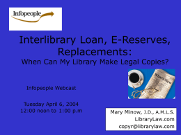 Interlibrary Loan, E-Reserves, Replacements: When Can My Library Make Legal Copies?  Infopeople Webcast  Tuesday April 6, 2004 12:00 noon to 1:00 p.m  Mary Minow, J.D., A.M.L.S. LibraryLaw.com copyr@librarylaw.com.