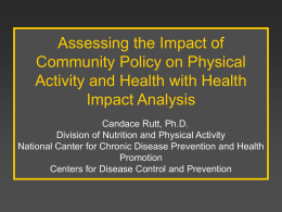Assessing the Impact of Community Policy on Physical Activity and Health with Health Impact Analysis Candace Rutt, Ph.D. Division of Nutrition and Physical Activity National Canter.