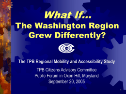 What If…  The Washington Region Grew Differently? The TPB Regional Mobility and Accessibility Study TPB Citizens Advisory Committee Public Forum in Oxon Hill, Maryland September 20,