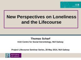 New Perspectives on Loneliness and the Lifecourse  Thomas Scharf Irish Centre for Social Gerontology, NUI Galway  Project Lifecourse Seminar Series, 28 May 2014, NUI.