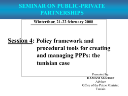 SEMINAR ON PUBLIC-PRIVATE PARTNERSHIPS Winterthur, 21-22 february 2008  Session 4: Policy framework and procedural tools for creating and managing PPPs: the tunisian case Presented by: HAMAM Abdellatif Advisor Office of.