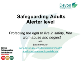 Safeguarding Adults Alerter level Protecting the right to live in safety, free from abuse and neglect with Sarah Biddulph www.devon.gov.uk/index/socialcarehealth/ scwd/scwd-safeguarding-adults.htm.