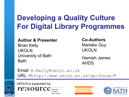 Developing a Quality Culture For Digital Library Programmes Author & Presenter Brian Kelly UKOLN University of Bath Bath  Co-Authors Marieke Guy UKOLN Hamish James AHDS  Email: B.Kelly@ukoln.ac.uk URL:   UKOLN is supported by: A centre.