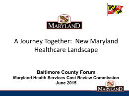 A Journey Together: New Maryland Healthcare Landscape Baltimore County Forum Maryland Health Services Cost Review Commission June 2015