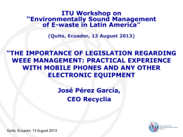 ITU Workshop on “Environmentally Sound Management of E-waste in Latin America” (Quito, Ecuador, 13 August 2013)  “THE IMPORTANCE OF LEGISLATION REGARDING WEEE MANAGEMENT: PRACTICAL EXPERIENCE WITH.