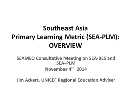 Southeast Asia Primary Learning Metric (SEA-PLM): OVERVIEW SEAMEO Consultative Meeting on SEA-BES and SEA-PLM November 4th 2014 Jim Ackers, UNICEF Regional Education Adviser.