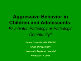 Aggressive Behavior in Children and Adolescents: Psychiatric Pathology or Pathologic Community? James Chandler MD, FRCPC  Chief of Psychiatry Yarmouth Regional Hospital February 15, 2006