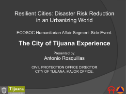 Resilient Cities: Disaster Risk Reduction in an Urbanizing World ECOSOC Humanitarian Affair Segment Side Event.  The City of Tijuana Experience Presented by:  Antonio Rosquillas CIVIL PROTECTION.