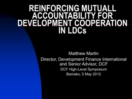 REINFORCING MUTUALL ACCOUNTABILITY FOR DEVELOPMENT COOPERATION IN LDCs Matthew Martin Director, Development Finance International and Senior Advisor, DCF DCF High-Level Symposium Bamako, 5 May 2012