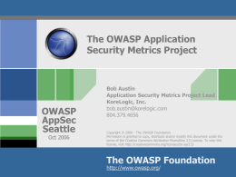 The OWASP Application Security Metrics Project  OWASP AppSec Seattle Oct 2006  Bob Austin Application Security Metrics Project Lead KoreLogic, Inc. bob.austin@korelogic.com 804.379.4656 Copyright © 2006 - The OWASP Foundation Permission is granted.
