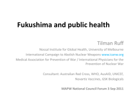 Fukushima and public health Tilman Ruff Nossal Institute for Global Health, University of Melbourne International Campaign to Abolish Nuclear Weapons www.icanw.org Medical Association for.