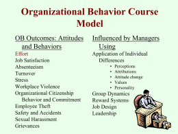 Organizational Behavior Course Model OB Outcomes: Attitudes and Behaviors  Influenced by Managers Using  Effort Job Satisfaction Absenteeism Turnover Stress Workplace Violence Organizational Citizenship Behavior and Commitment Employee Theft Safety and Accidents Sexual Harassment Grievances  Application of Individual Differences • • • • •  Perceptions Attributions Attitude change Values Personality  Group.