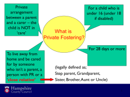 Private arrangement between a parent and a carer – the child is NOT in ‘care’  For a child who is under 16 (under 18 if disabled)  What is Private Fostering? For.