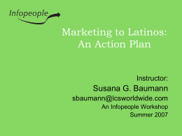 Marketing to Latinos: An Action Plan Instructor:  Susana G. Baumann sbaumann@lcsworldwide.com An Infopeople Workshop Summer 2007