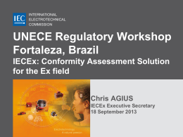 INTERNATIONAL ELECTROTECHNICAL COMMISSION  UNECE Regulatory Workshop Fortaleza, Brazil IECEx: Conformity Assessment Solution for the Ex field Chris AGIUS IECEx Executive Secretary 18 September 2013