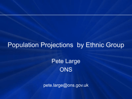 Population Projections by Ethnic Group Pete Large ONS pete.large@ons.gov.uk Population Projections by Ethnic Group • Estimates and projections by ethnic group • Deriving the ethnic.