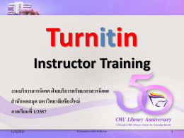 Turnitin Instructor Training งานบริการสารนิเทศ ฝ่ ายบริการทรัพยากรสารนิเทศ สานักหอสมุด มหาวิทยาลัยเชียงใหม่ ภาคเรียนที่ 1/2557 11/6/2015  สำนักหอสมุด มหำวิทยำลัยเชียงใหม่ Turnitin คืออะไร • เป็นเครื่ องมือที่ใช้ตรวจสอบการคัดลอกหรื อการทาซ้ าผลงานทางวิชาการที่เป็ น สิ่ งพิมพ์ออนไลน์ อาทิ การบ้านของนักศึกษา วิทยานิพนธ์ ดุษฎีนิ พนธ์