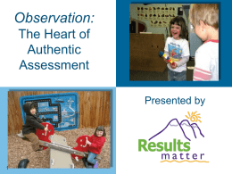 Observation: The Heart of Authentic Assessment Presented by Overall Goals for this Session To enhance your observation skills by increasing your understanding of: – Authentic assessment – The.