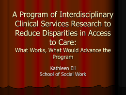 A Program of Interdisciplinary Clinical Services Research to Reduce Disparities in Access to Care: What Works, What Would Advance the Program Kathleen Ell School of Social Work.