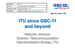 SOURCE:  ITU-T  TITLE:  ITU since GSC-11 and beyond  AGENDA ITEM:  Opening Plenary – 4.6  CONTACT:  Malcolm Johnson (malcolm.johnson@itu.int)  [gsc12_open_12]  ITU since GSC-11 and beyond Malcolm Johnson Director, Telecommunication Standardization Bureau, ITU.