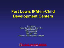 Fort Lewis IPM-in-Child Development Centers Jim Harrison Master Consultant in Entomology USACHPPM-West (253) 966-0084 DSN 327 - 0084 Frederick.harrison@amedd.army.mil  USACHPPM-WEST Readiness thru Health.