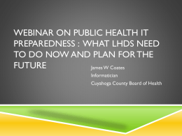 WEBINAR ON PUBLIC HEALTH IT PREPAREDNESS : WHAT LHDS NEED TO DO NOW AND PLAN FOR THE FUTURE James W Coates Informatician Cuyahoga County Board of.