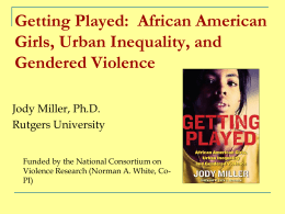 Getting Played: African American Girls, Urban Inequality, and Gendered Violence Jody Miller, Ph.D. Rutgers University Funded by the National Consortium on Violence Research (Norman A.