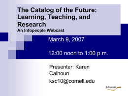 The Catalog of the Future: Learning, Teaching, and Research An Infopeople Webcast  March 9, 2007 12:00 noon to 1:00 p.m. Presenter: Karen Calhoun ksc10@cornell.edu.