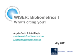 WISER: Bibliometrics I Who’s citing you? Angela Carritt & Juliet Ralph angela.carritt@bodleian.ox.ac.uk juliet.ralph@bodleian.ox.ac.uk  May 2011
