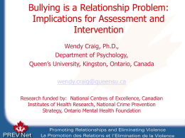 Bullying is a Relationship Problem: Implications for Assessment and Intervention Wendy Craig, Ph.D., Department of Psychology, Queen’s University, Kingston, Ontario, Canada wendy.craig@queensu.ca Research funded by: National Centres.