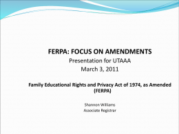 FERPA: FOCUS ON AMENDMENTS Presentation for UTAAA March 3, 2011 Family Educational Rights and Privacy Act of 1974, as Amended (FERPA) Shannon Williams Associate Registrar.