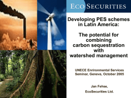 Developing PES schemes in Latin America: The potential for combining carbon sequestration with watershed management UNECE Enrironmental Services Seminar, Geneva, October 2005  Jan Fehse, EcoSecurities Ltd.