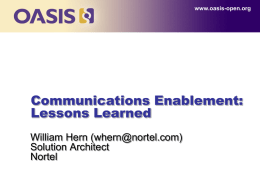 www.oasis-open.org  Communications Enablement: Lessons Learned William Hern (whern@nortel.com) Solution Architect Nortel Nortel’s Communication Evolution for Enterprise Transformation  VoIP Phase 1  Phase 2  Phase 3  Network Convergence  Communications Convergence  Business Application Convergence  IP Telephony  Unified Communications (SIP)  Communications Enabled Applications  Network Consolidation  Multimedia Applications  Consistent Experience  User Initiated  TCO & Virtualization  Anywhere Anytime Any Device  Person/Group Productivity  Simplicity.