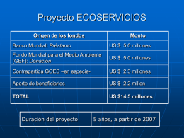 Proyecto ECOSERVICIOS Origen de los fondos  Monto  Banco Mundial: Préstamo  US $ 5.0 millones  Fondo Mundial para el Medio Ambiente (GEF): Donación  US $ 5.0 millones  Contrapartida GOES.