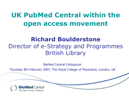 UK PubMed Central within the open access movement Richard Boulderstone Director of e-Strategy and Programmes British Library BioMed Central Colloquium Thursday 8th February 2007, The Royal.