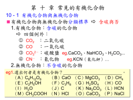 第 十 章 常見的有機化合物 10 - 1 有機化合物與無機化合物 有機化合物與無機化合物分類標準  含碳與否 1.有機化合物：含碳的化合物  四個例外：  CO2 ：二氧化碳  CO ：一氧化碳  CO32－：碳酸鹽 eg.CaCO3、NaHCO3、H2CO3...  CN－ ：氰化物 eg.KCN（氰化鉀）… 2.無機化合物：不含碳的化合物 eg1.選出何者是有機化合物？ （A）C6H12O6 （B）CaO （E）C2H5OH （F）C3H8 （I） H2O （J）C （M）CH3COOH.