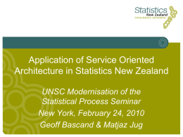 Application of Service Oriented Architecture in Statistics New Zealand UNSC Modernisation of the Statistical Process Seminar New York, February 24, 2010 Geoff Bascand & Matjaz.