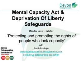 Mental Capacity Act & Deprivation Of Liberty Safeguards (Alerter Level – adults)  “Protecting and promoting the rights of people who lack capacity”. with Sarah Biddulph www.devon.gov.uk/index/socialcarehealth/ scwd/scwd-safeguarding-adults.htm.