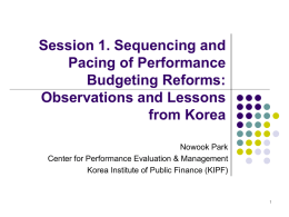 Session 1. Sequencing and Pacing of Performance Budgeting Reforms: Observations and Lessons from Korea Nowook Park Center for Performance Evaluation & Management Korea Institute of Public Finance.
