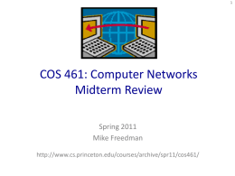 COS 461: Computer Networks Midterm Review Spring 2011 Mike Freedman http://www.cs.princeton.edu/courses/archive/spr11/cos461/ Internet layering: Message, Segment, Packet, and Frame host  host HTTP message  HTTP  TCP segment  TCP router IP  Ethernet interface  HTTP  IP packet  Ethernet interface  Ethernet frame  IP  TCP router  IP packet  SONET interface  SONET interface  SONET frame  IP  IP packet  Ethernet interface  IP  Ethernet interface  Ethernet.