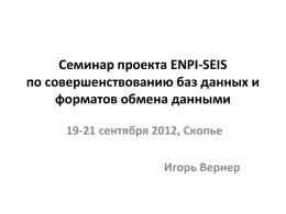 Семинар проекта ENPI-SEIS по совершенствованию баз данных и форматов обмена данными 19-21 сентября 2012, Скопье Игорь Вернер.