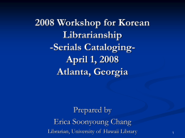 2008 Workshop for Korean Librarianship -Serials CatalogingApril 1, 2008 Atlanta, Georgia  Prepared by Erica Soonyoung Chang Librarian, University of Hawaii Library.