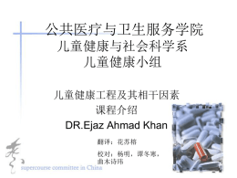 公共医疗与卫生服务学院 儿童健康与社会科学系 儿童健康小组 儿童健康工程及其相干因素 课程介绍 DR.Ejaz Ahmad Khan 翻译：花苏榕 校对：杨明，谭冬寒， 曲木诗玮 儿童健康工程及其相干因素 &bull; 学分：3 &bull; 课程目标： 大家通过这门课程的学习将会有以下收获： 从大体上了解亚洲南部儿童的健康问题状 况，并对巴基斯坦作深入的分析。 &bull; 掌握：生长和发育的概念，以及相关的儿 童社会心理学问题。 &bull; 掌握：在社会层面上掌握&ldquo;新生儿护理&rdquo; 的概念和几个要点。 &bull; 认识：儿童健康领域的一些新的相干因素。 （IMCI） &bull; 理解：关于常见儿童疾病管理控制的国家 政策以及国际协议。