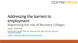 Addressing the barriers to employment Maximising the role of Recovery Colleges JAMES KEMPTON ASSOCIATE DIRECTOR OF EDUCATION AND SOCIAL POLICY, CENTREFORUM JAMES.KEMPTON@CENTREFORUM.ORG.