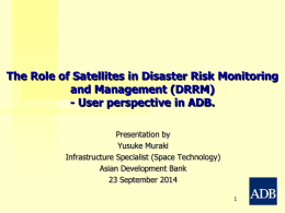 The Role of Satellites in Disaster Risk Monitoring and Management (DRRM) - User perspective in ADB. Presentation by Yusuke Muraki Infrastructure Specialist (Space Technology) Asian Development.